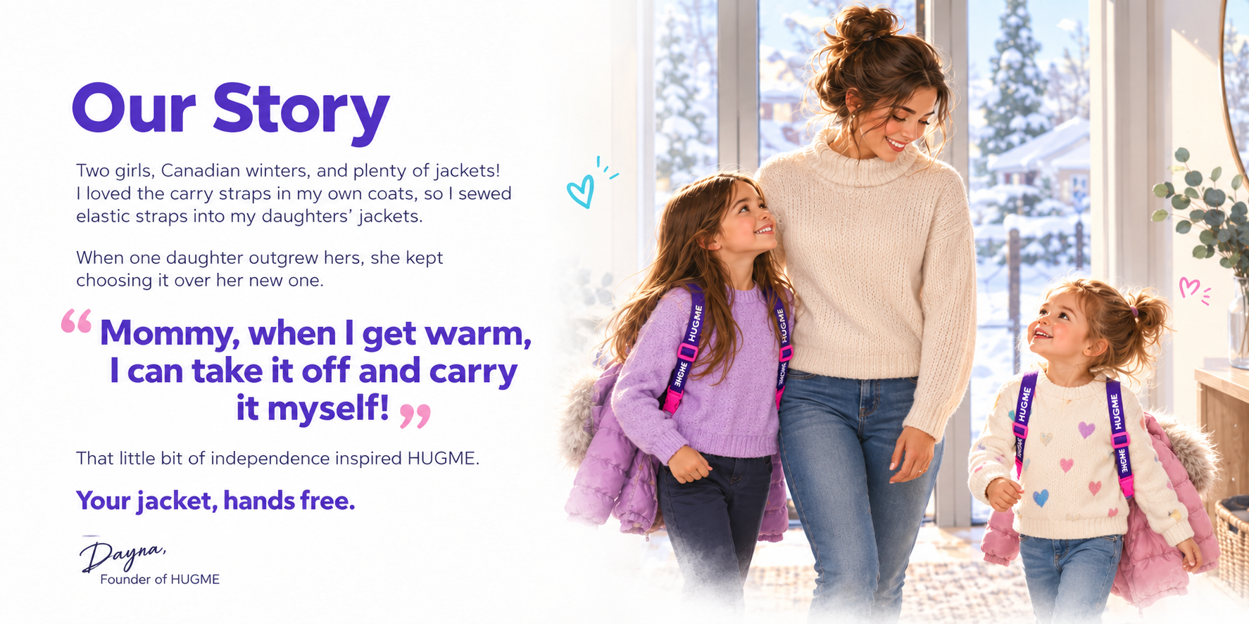 Our Story. Two girls, Canadian winters, and plenty of jackets! I loved the carry straps in my own coats, so I sewed elastic straps into my daughters’ jackets. When one daughter outgrew hers, she kept choosing it over her new one. Mommy, when I get warm, I can take it off and carry it myself! That little bit of independence inspired HUGME. Your jacket, hands free. Dayna, Founder of HUGME. A mother stands with her two daughters wearing HUGME.